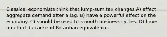 Classical economists think that lump-sum tax changes A) affect aggregate demand after a lag. B) have a powerful effect on the economy. C) should be used to smooth business cycles. D) have no effect because of Ricardian equivalence.