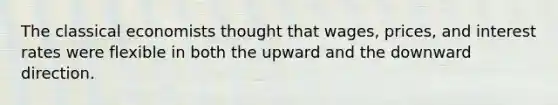 The classical economists thought that wages, prices, and interest rates were flexible in both the upward and the downward direction.