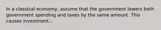 In a classical economy, assume that the government lowers both government spending and taxes by the same amount. This causes investment...