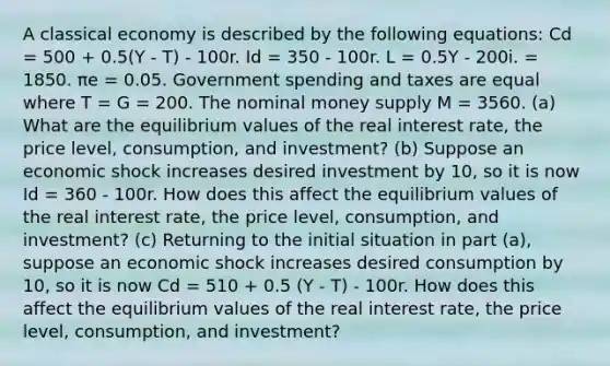 A classical economy is described by the following equations: Cd = 500 + 0.5(Y - T) - 100r. Id = 350 - 100r. L = 0.5Y - 200i. = 1850. πe = 0.05. Government spending and taxes are equal where T = G = 200. The nominal money supply M = 3560. (a) What are the equilibrium values of the real interest rate, the price level, consumption, and investment? (b) Suppose an economic shock increases desired investment by 10, so it is now Id = 360 - 100r. How does this affect the equilibrium values of the real interest rate, the price level, consumption, and investment? (c) Returning to the initial situation in part (a), suppose an economic shock increases desired consumption by 10, so it is now Cd = 510 + 0.5 (Y - T) - 100r. How does this affect the equilibrium values of the real interest rate, the price level, consumption, and investment?