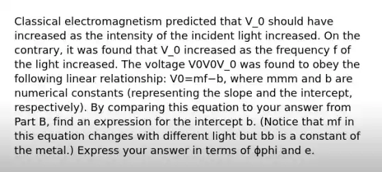 Classical electromagnetism predicted that V_0 should have increased as the intensity of the incident light increased. On the contrary, it was found that V_0 increased as the frequency f of the light increased. The voltage V0V0V_0 was found to obey the following linear relationship: V0=mf−b, where mmm and b are numerical constants (representing the slope and the intercept, respectively). By comparing this equation to your answer from Part B, find an expression for the intercept b. (Notice that mf in this equation changes with different light but bb is a constant of the metal.) Express your answer in terms of ϕphi and e.