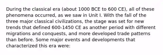 During the classical era (about 1000 BCE to 600 CE), all of these phenomena occurred, as we saw in Unit I. With the fall of the three major classical civilizations, the stage was set for new trends that defined 600-1450 CE as another period with different migrations and conquests, and more developed trade patterns than before. Some major events and developments that characterized this era were: