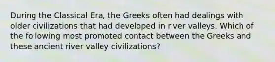 During the Classical Era, the Greeks often had dealings with older civilizations that had developed in river valleys. Which of the following most promoted contact between the Greeks and these ancient river valley civilizations?