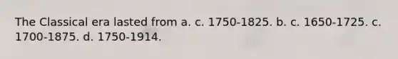 The Classical era lasted from a. c. 1750-1825. b. c. 1650-1725. c. 1700-1875. d. 1750-1914.