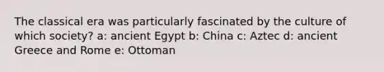 The classical era was particularly fascinated by the culture of which society? a: ancient Egypt b: China c: Aztec d: ancient Greece and Rome e: Ottoman