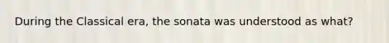 During the Classical era, the sonata was understood as what?