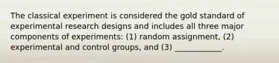 The classical experiment is considered the gold standard of experimental research designs and includes all three major components of experiments: (1) random assignment, (2) experimental and control groups, and (3) ____________.