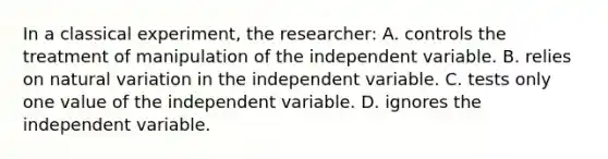 In a classical experiment, the researcher: A. controls the treatment of manipulation of the independent variable. B. relies on natural variation in the independent variable. C. tests only one value of the independent variable. D. ignores the independent variable.