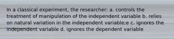 In a classical experiment, the researcher: a. controls the treatment of manipulation of the independent variable b. relies on natural variation in the independent variable;e c. ignores the independent variable d. ignores the dependent variable