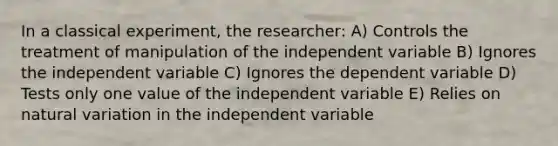 In a classical experiment, the researcher: A) Controls the treatment of manipulation of the independent variable B) Ignores the independent variable C) Ignores the dependent variable D) Tests only one value of the independent variable E) Relies on natural variation in the independent variable