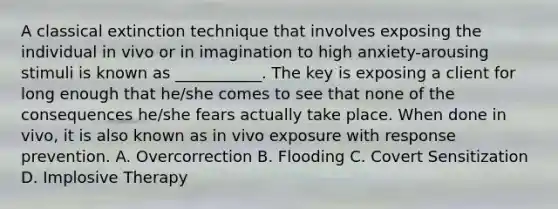 A classical extinction technique that involves exposing the individual in vivo or in imagination to high anxiety-arousing stimuli is known as ___________. The key is exposing a client for long enough that he/she comes to see that none of the consequences he/she fears actually take place. When done in vivo, it is also known as in vivo exposure with response prevention. A. Overcorrection B. Flooding C. Covert Sensitization D. Implosive Therapy