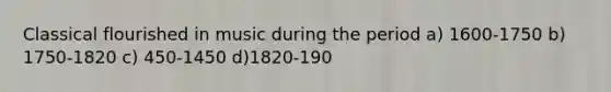 Classical flourished in music during the period a) 1600-1750 b) 1750-1820 c) 450-1450 d)1820-190