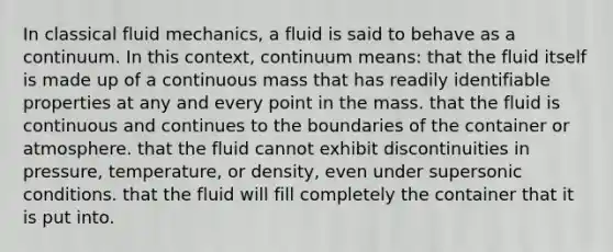 In classical fluid mechanics, a fluid is said to behave as a continuum. In this context, continuum means: that the fluid itself is made up of a continuous mass that has readily identifiable properties at any and every point in the mass. that the fluid is continuous and continues to the boundaries of the container or atmosphere. that the fluid cannot exhibit discontinuities in pressure, temperature, or density, even under supersonic conditions. that the fluid will fill completely the container that it is put into.