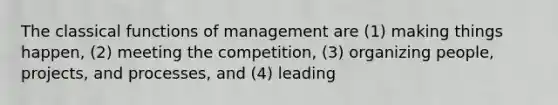 The classical functions of management are (1) making things happen, (2) meeting the competition, (3) organizing people, projects, and processes, and (4) leading