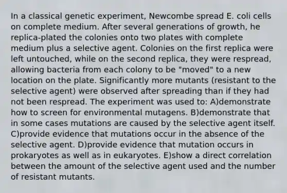 In a classical genetic experiment, Newcombe spread E. coli cells on complete medium. After several generations of growth, he replica-plated the colonies onto two plates with complete medium plus a selective agent. Colonies on the first replica were left untouched, while on the second replica, they were respread, allowing bacteria from each colony to be "moved" to a new location on the plate. Significantly more mutants (resistant to the selective agent) were observed after spreading than if they had not been respread. The experiment was used to: A)demonstrate how to screen for environmental mutagens. B)demonstrate that in some cases mutations are caused by the selective agent itself. C)provide evidence that mutations occur in the absence of the selective agent. D)provide evidence that mutation occurs in prokaryotes as well as in eukaryotes. E)show a direct correlation between the amount of the selective agent used and the number of resistant mutants.