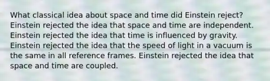 What classical idea about space and time did Einstein reject? Einstein rejected the idea that space and time are independent. Einstein rejected the idea that time is influenced by gravity. Einstein rejected the idea that the speed of light in a vacuum is the same in all reference frames. Einstein rejected the idea that space and time are coupled.