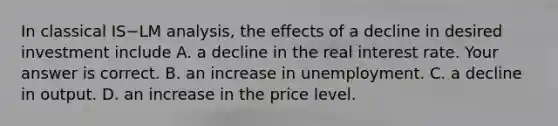 In classical IS−LM​ analysis, the effects of a decline in desired investment include A. a decline in the real interest rate. Your answer is correct. B. an increase in unemployment. C. a decline in output. D. an increase in the price level.