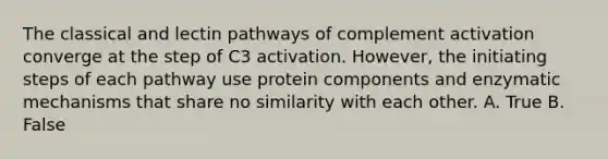 The classical and lectin pathways of complement activation converge at the step of C3 activation. However, the initiating steps of each pathway use protein components and enzymatic mechanisms that share no similarity with each other. A. True B. False