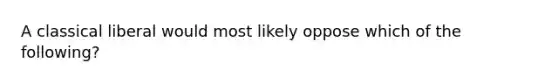 A classical liberal would most likely oppose which of the following?