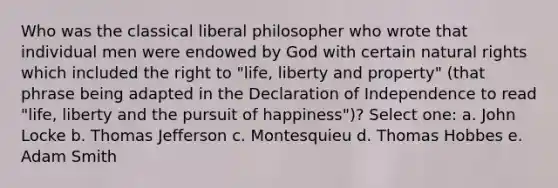 Who was the classical liberal philosopher who wrote that individual men were endowed by God with certain natural rights which included the right to "life, liberty and property" (that phrase being adapted in the Declaration of Independence to read "life, liberty and the pursuit of happiness")? Select one: a. John Locke b. Thomas Jefferson c. Montesquieu d. Thomas Hobbes e. Adam Smith