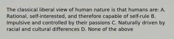 The classical liberal view of human nature is that humans are: A. Rational, self-interested, and therefore capable of self-rule B. Impulsive and controlled by their passions C. Naturally driven by racial and cultural differences D. None of the above