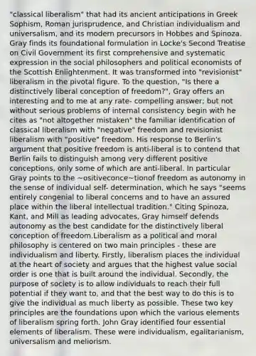 "classical liberalism" that had its ancient anticipations in Greek Sophism, Roman jurisprudence, and Christian individualism and universalism, and its modern precursors in Hobbes and Spinoza. Gray finds its foundational formulation in Locke's Second Treatise on Civil Government its first comprehensive and systematic expression in the social philosophers and political economists of the Scottish Enlightenment. It was transformed into "revisionist" liberalism in the pivotal figure. To the question, "Is there a distinctively liberal conception of freedom?", Gray offers an interesting and to me at any rate- compelling answer; but not without serious problems of internal consistency begin with he cites as "not altogether mistaken" the familiar identification of classical liberalism with "negative" freedom and revisionist liberalism with "positive" freedom. His response to Berlin's argument that positive freedom is anti-liberal is to contend that Berlin fails to distinguish among very different positive conceptions, only some of which are anti-liberal. In particular Gray points to the ~ositiveconce~tionof freedom as autonomy in the sense of individual self- determination, which he says "seems entirely congenial to liberal concerns and to have an assured place within the liberal intellectual tradition." Citing Spinoza, Kant, and Mill as leading advocates, Gray himself defends autonomy as the best candidate for the distinctively liberal conception of freedom.Liberalism as a political and moral philosophy is centered on two main principles - these are individualism and liberty. Firstly, liberalism places the individual at the heart of society and argues that the highest value social order is one that is built around the individual. Secondly, the purpose of society is to allow individuals to reach their full potential if they want to, and that the best way to do this is to give the individual as much liberty as possible. These two key principles are the foundations upon which the various elements of liberalism spring forth. John Gray identified four essential elements of liberalism. These were individualism, egalitarianism, universalism and meliorism.