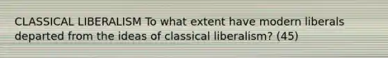 CLASSICAL LIBERALISM To what extent have modern liberals departed from the ideas of classical liberalism? (45)