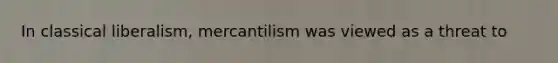 In classical liberalism, mercantilism was viewed as a threat to