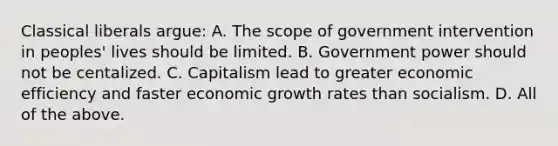 Classical liberals argue: A. The scope of government intervention in peoples' lives should be limited. B. Government power should not be centalized. C. Capitalism lead to greater economic efficiency and faster economic growth rates than socialism. D. All of the above.