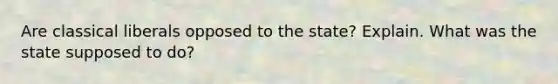 Are classical liberals opposed to the state? Explain. What was the state supposed to do?