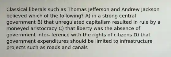 Classical liberals such as Thomas Jefferson and Andrew Jackson believed which of the following? A) in a strong central government B) that unregulated capitalism resulted in rule by a moneyed aristocracy C) that liberty was the absence of government inter- ference with the rights of citizens D) that government expenditures should be limited to infrastructure projects such as roads and canals