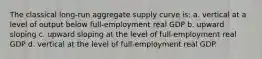 The classical long-run aggregate supply curve is: a. vertical at a level of output below full-employment real GDP b. upward sloping c. upward sloping at the level of full-employment real GDP d. vertical at the level of full-employment real GDP.