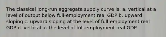 The classical long-run aggregate supply curve is: a. vertical at a level of output below full-employment real GDP b. upward sloping c. upward sloping at the level of full-employment real GDP d. vertical at the level of full-employment real GDP.