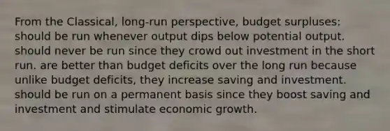 From the Classical, long-run perspective, budget surpluses: should be run whenever output dips below potential output. should never be run since they crowd out investment in the short run. are better than budget deficits over the long run because unlike budget deficits, they increase saving and investment. should be run on a permanent basis since they boost saving and investment and stimulate economic growth.