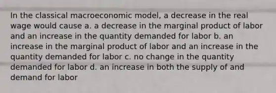 In the classical macroeconomic model, a decrease in the real wage would cause a. a decrease in the marginal product of labor and an increase in the quantity demanded for labor b. an increase in the marginal product of labor and an increase in the quantity demanded for labor c. no change in the quantity demanded for labor d. an increase in both the supply of and demand for labor