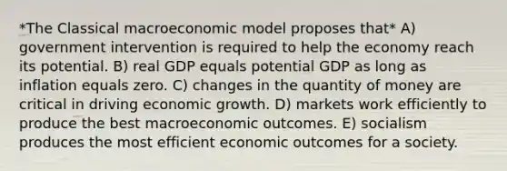 *The Classical macroeconomic model proposes that* A) government intervention is required to help the economy reach its potential. B) real GDP equals potential GDP as long as inflation equals zero. C) changes in the quantity of money are critical in driving economic growth. D) markets work efficiently to produce the best macroeconomic outcomes. E) socialism produces the most efficient economic outcomes for a society.