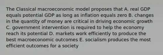 The Classical macroeconomic model proposes that A. real GDP equals potential GDP as long as inflation equals zero B. changes in the quantity of money are critical in driving economic growth C. government intervention is required to help the economy reach its potential D. markets work efficiently to produce the best macroeconomic outcomes E. socialism produces the most efficient outcomes for a society