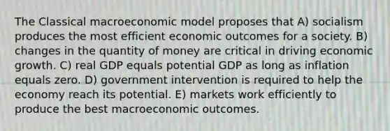 The Classical macroeconomic model proposes that A) socialism produces the most efficient economic outcomes for a society. B) changes in the quantity of money are critical in driving economic growth. C) real GDP equals potential GDP as long as inflation equals zero. D) government intervention is required to help the economy reach its potential. E) markets work efficiently to produce the best macroeconomic outcomes.