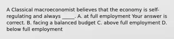 A Classical macroeconomist believes that the economy is​ self-regulating and always​ _____. A. at full employment Your answer is correct. B. facing a balanced budget C. above full employment D. below full employment