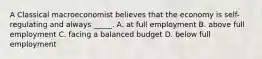 A Classical macroeconomist believes that the economy is self-regulating and always _____. A. at full employment B. above full employment C. facing a balanced budget D. below full employment