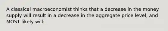 A classical macroeconomist thinks that a decrease in the money supply will result in a decrease in the aggregate price level, and MOST likely will: