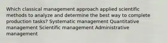 Which classical management approach applied scientific methods to analyze and determine the best way to complete production tasks? Systematic management Quantitative management Scientific management Administrative management