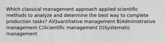 Which classical management approach applied <a href='https://www.questionai.com/knowledge/kbyVEgDMow-scientific-method' class='anchor-knowledge'>scientific method</a>s to analyze and determine the best way to complete production tasks? A)Quantitative management B)Administrative management C)Scientific management D)Systematic management