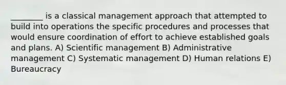 ________ is a classical management approach that attempted to build into operations the specific procedures and processes that would ensure coordination of effort to achieve established goals and plans. A) Scientific management B) Administrative management C) Systematic management D) Human relations E) Bureaucracy