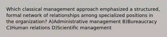 Which classical management approach emphasized a structured, formal network of relationships among specialized positions in the organization? A)Administrative management B)Bureaucracy C)Human relations D)Scientific management