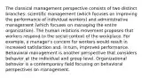 The classical management perspective consists of two distinct branches: scientific management (which focuses on improving the performance of individual workers) and administrative management (which focuses on managing the entire organization). The human relations movement proposes that workers respond to the social context of the workplace. For example, a manager's concern for workers would result in increased satisfaction and, in turn, improved performance. Behavioral management is another perspective that considers behavior at the individual and group level. Organizational behavior is a contemporary field focusing on behavioral perspectives on management.