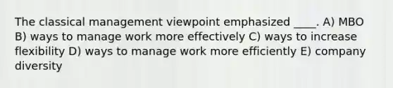 The classical management viewpoint emphasized ____. A) MBO B) ways to manage work more effectively C) ways to increase flexibility D) ways to manage work more efficiently E) company diversity