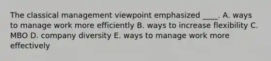 The classical management viewpoint emphasized ____. A. ways to manage work more efficiently B. ways to increase flexibility C. MBO D. company diversity E. ways to manage work more effectively