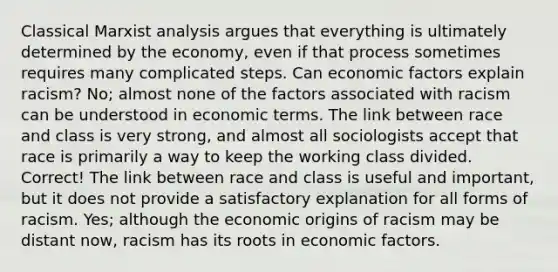 Classical Marxist analysis argues that everything is ultimately determined by the economy, even if that process sometimes requires many complicated steps. Can economic factors explain racism? No; almost none of the factors associated with racism can be understood in economic terms. The link between race and class is very strong, and almost all sociologists accept that race is primarily a way to keep the working class divided. Correct! The link between race and class is useful and important, but it does not provide a satisfactory explanation for all forms of racism. Yes; although the economic origins of racism may be distant now, racism has its roots in economic factors.