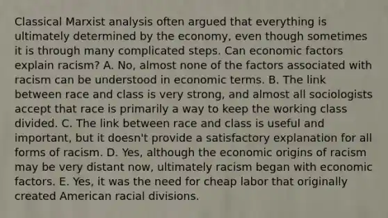 Classical Marxist analysis often argued that everything is ultimately determined by the economy, even though sometimes it is through many complicated steps. Can economic factors explain racism? A. No, almost none of the factors associated with racism can be understood in economic terms. B. The link between race and class is very strong, and almost all sociologists accept that race is primarily a way to keep the working class divided. C. The link between race and class is useful and important, but it doesn't provide a satisfactory explanation for all forms of racism. D. Yes, although the economic origins of racism may be very distant now, ultimately racism began with economic factors. E. Yes, it was the need for cheap labor that originally created American racial divisions.